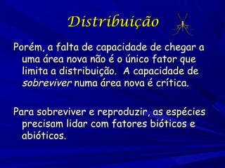 Distribuição
Porém, a falta de capacidade de chegar a
uma área nova não é o único fator que
limita a distribuição. A capacidade de
sobreviver numa área nova é crítica.
Para sobreviver e reproduzir, as espécies
precisam lidar com fatores bióticos e
abióticos.

 