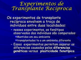 Experimentos de
Transplante Recíproca
Os experimentos de transplante
recíproca envolvem a troça de
indivíduos entre duas localidades:

– nesses experimentos, os fenótipos
observados dos indivíduos são comparados:
Mantidos em seu ambiente
transplantados to a um ambiente diferente

– Esses experimentos permitam separar as
diferencias causados pelas diferencias
genéticas versus plasticidade fenotípica
82

 