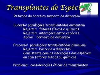 Transplantes de Espécies
Retirada da barreira suspeita da dispersão
Sucesso: populações transplantadas aumentam
Rejeitar: fatores físicos e químicos
Rejeitar: interações entre espécies
Apoiar: barreira de dispersão
Fracasso: populações transplantadas diminuam
Rejeitar: barreira a dispersão
Consistente com as interações das espécies
ou com fatores físicos ou químicos
Problema: considerações éticas de transplantes

 