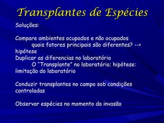 Transplantes de Espécies
Soluções:
Compare ambientes ocupados e não ocupados
quais fatores principais são diferentes? -->
hipótese
Duplicar as diferencias no laboratório
O “Transplante” no laboratório; hipótese:
limitação do laboratório
Conduzir transplantes no campo sob condições
controladas
Observar espécies no momento da invasão

 