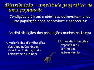 Distribuição = amplitude geográfica de
uma população
Condições bióticas e abióticas determinam onde
uma população pode sobreviver e reproduzir
As distribuições das populações mudam no tempo
A maioria das distribuições
das populações decaem
devido a destruição do
habitat pelo Homem

Outras distribuições
expandem ou
contraiam
naturalmente

 
