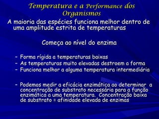 Temperatura e a Performance dos
Organismos
A maioria das espécies funciona melhor dentro de
uma amplitude estrita de temperaturas
Começa ao nível do enzima
–
–
–

Forma rígida a temperaturas baixas
As temperaturas muito elevadas destroem a forma
Funciona melhor a alguma temperatura intermediária

– Podemos medir a eficácia enzimática ao determinar a
concentração de substrato necessária para a função
enzimática a uma temperatura. Concentração baixa
de substrato = afinidade elevada de enzimas

 