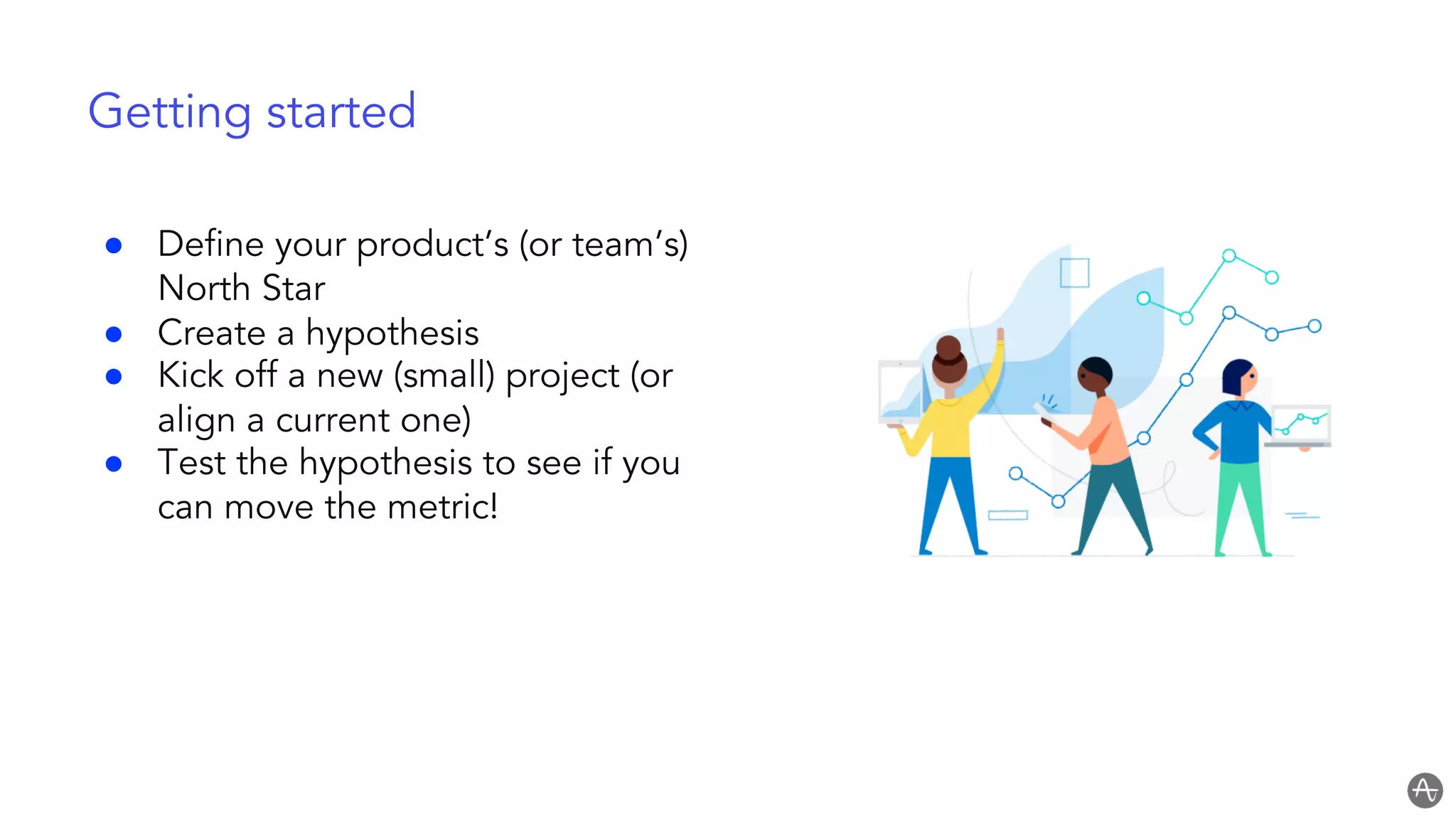 Getting started
● Define your product’s (or team’s)
North Star
● Create a hypothesis
● Kick off a new (small) project (or
align a current one)
● Test the hypothesis to see if you
can move the metric!
 