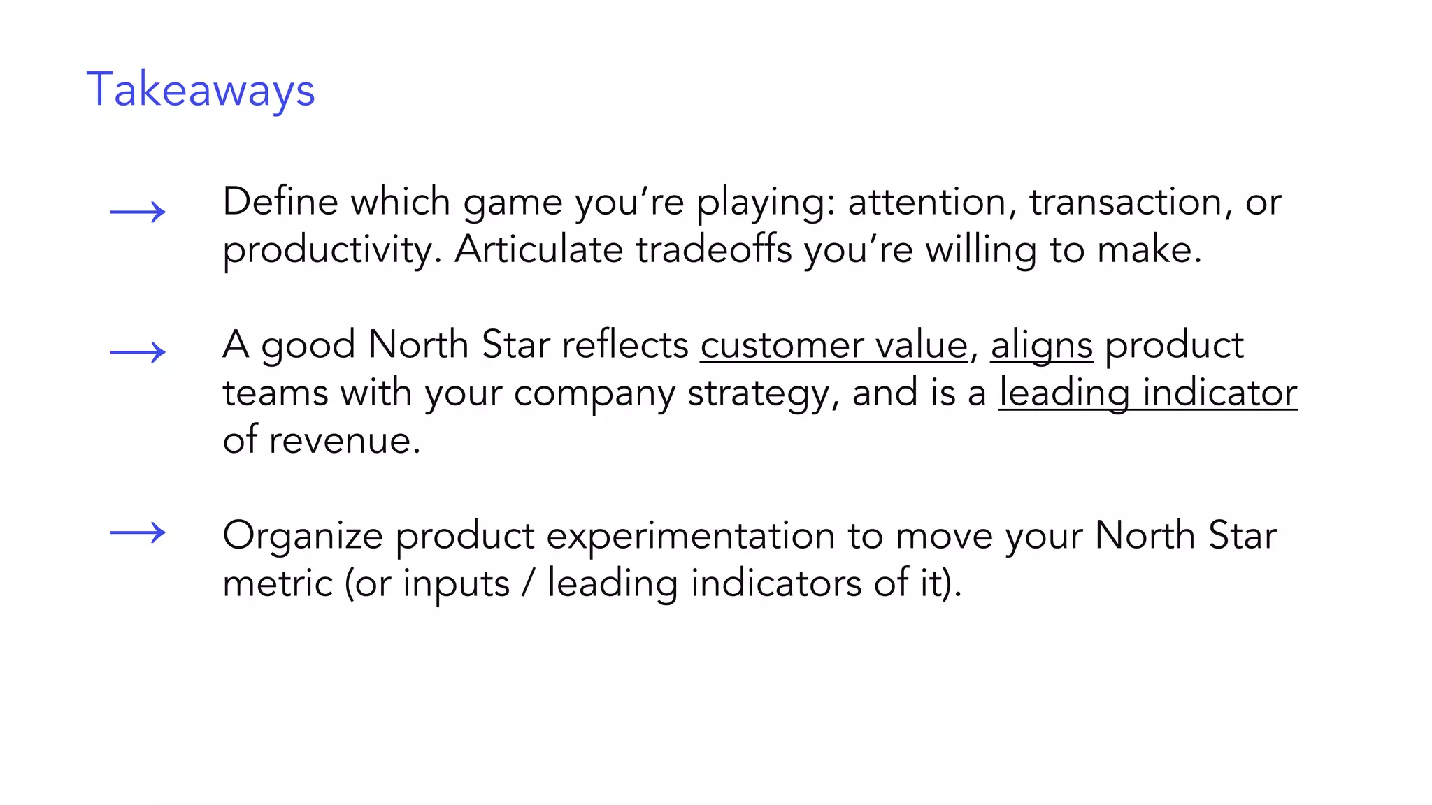 Define which game you’re playing: attention, transaction, or
productivity. Articulate tradeoffs you’re willing to make.
A good North Star reflects customer value, aligns product
teams with your company strategy, and is a leading indicator
of revenue.
Organize product experimentation to move your North Star
metric (or inputs / leading indicators of it).
→
→
→
Takeaways
 