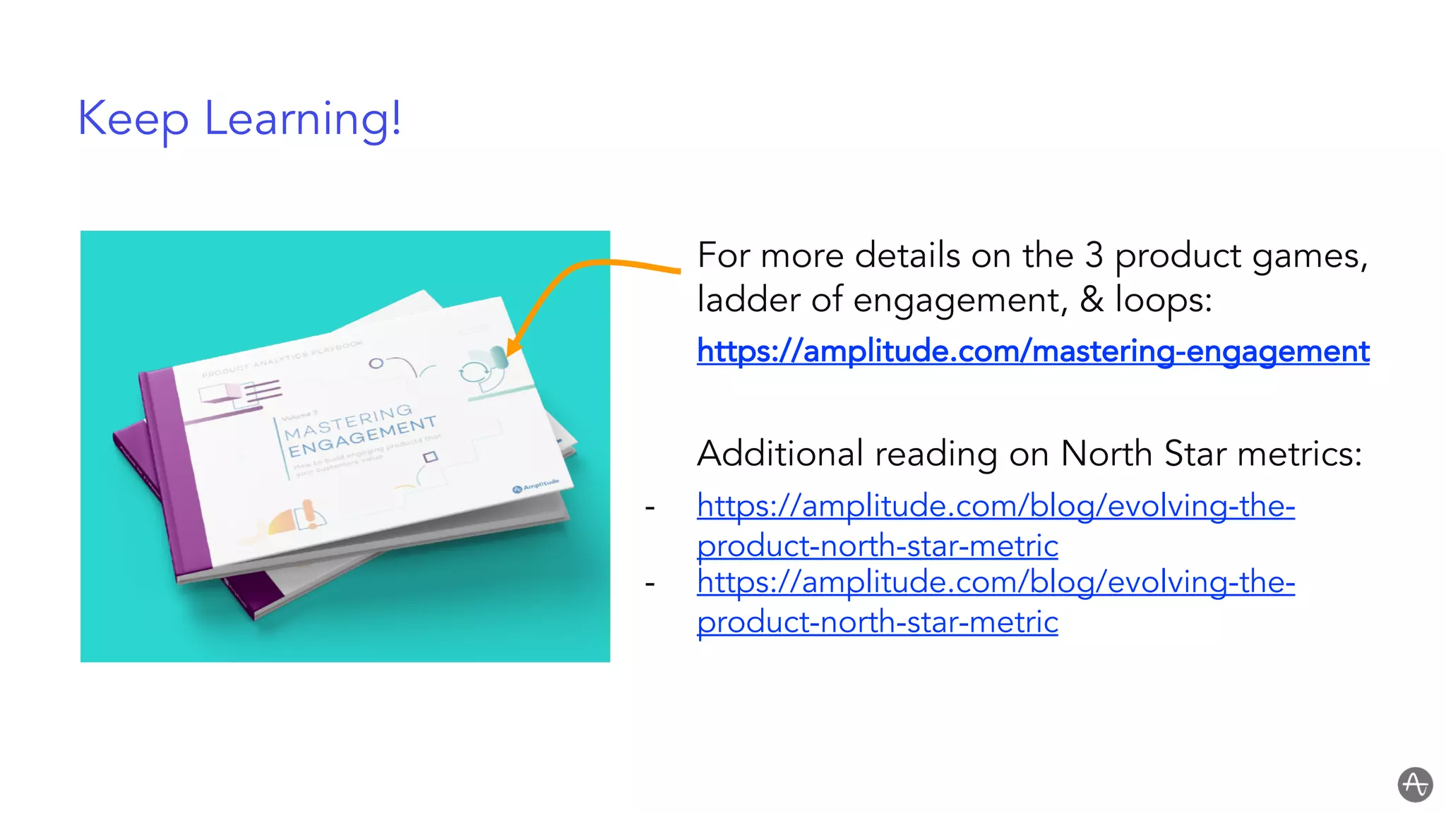 Keep Learning!
For more details on the 3 product games,
ladder of engagement, & loops:
https://amplitude.com/mastering-engagement
Additional reading on North Star metrics:
- https://amplitude.com/blog/evolving-the-
product-north-star-metric
- https://amplitude.com/blog/evolving-the-
product-north-star-metric
 