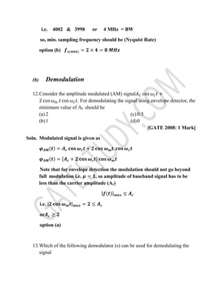 i.e. 4002 & 3998 or 4 MHz = BW
so, min. sampling frequency should be (Nyquist Rate)
option (b) 𝒇 𝒔(𝒎𝒊𝒏) = 𝟐 × 𝟒 = 𝟖 𝑴𝑯𝒛
(b) Demodulation
12.Consider the amplitude modulated (AM) signal𝐴 𝐶 cos 𝜔𝑐 𝑡 +
2 cos 𝜔 𝑚 𝑡 cos 𝜔𝑐 𝑡. For demodulating the signal using envelope detector, the
minimum value of AC should be
(a) 2
(b)1
(c) 0.5
(d)0
[GATE 2008: 1 Mark]
Soln. Modulated signal is given as
𝝋 𝑨𝑴(𝒕) = 𝑨 𝒄 𝐜𝐨𝐬 𝝎 𝒄 𝒕 + 𝟐 𝐜𝐨𝐬 𝛚 𝐦 𝐭. 𝐜𝐨𝐬 𝝎 𝒄 𝒕
𝝋 𝑨𝑴(𝒕) = [𝑨 𝒄 + 𝟐 𝐜𝐨𝐬 𝝎 𝒄 𝒕] 𝐜𝐨𝐬 𝝎 𝒎 𝒕
Note that for envelope detection the modulation should not go beyond
full modulation i.e. 𝝁 = 𝟏, so amplitude of baseband signal has to be
less than the carrier amplitude (Ac)
|𝒇(𝒕)| 𝒎𝒂𝒙 ≤ 𝑨 𝒄
i.e. |𝟐 𝐜𝐨𝐬 𝝎 𝒎 𝒕| 𝒎𝒂𝒙 = 𝟐 ≤ 𝑨 𝒄
or𝑨 𝒄 ≥ 𝟐
option (a)
13.Which of the following demodulator (s) can be used for demodulating the
signal
 