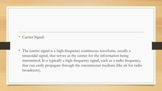 • Carrier Signal:
• The carrier signal is a high-frequency continuous waveform, usually a
sinusoidal signal, that serves as the carrier for the information being
transmitted. It is typically a high-frequency signal, such as a radio frequency,
that can easily propagate through the transmission medium (like air for radio
broadcasts).
 