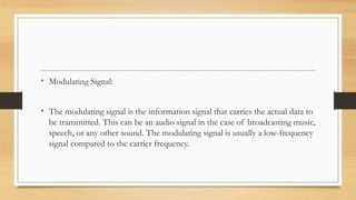 • Modulating Signal:
• The modulating signal is the information signal that carries the actual data to
be transmitted. This can be an audio signal in the case of broadcasting music,
speech, or any other sound. The modulating signal is usually a low-frequency
signal compared to the carrier frequency.
 