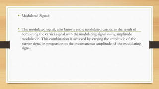 • Modulated Signal:
• The modulated signal, also known as the modulated carrier, is the result of
combining the carrier signal with the modulating signal using amplitude
modulation. This combination is achieved by varying the amplitude of the
carrier signal in proportion to the instantaneous amplitude of the modulating
signal.
 