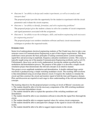 • Outcome b: "an ability to design and conduct experiments, as well as to analyze and
interpret data"
The proposed project provides the opportunity for the student to experiment with the circuit
parameters and evaluate the circuit response.
• Outcome e: "an ability to identify, formulate, and solve engineering problems"
The proposed project gives the student a chance to solve for a number of circuit components
and signal parameters associated with the assignment.
• Outcome k: "an ability to use the techniques, skills, and modern engineering tools necessary
for engineering practice"
The proposed project uses modern simulation software and basic circuit measurement
techniques to produce the requested results.
INTRODUCTION
Senior level undergraduate electrical engineering students at The Citadel may elect to take a one
semester course in Communications Engineering as part of their degree requirements. This three
credit hour course presents the basic principles of analog communications systems including
signal flow and processing in amplitude, frequency and pulse modulation systems. This course is
typically taught using one of the popular Communication Engineering textbooks such as ref [5].
Unfortunately, these texts can be overly mathematical, leaving the student mystified by the
modulation and demodulation process. The purpose of this paper is to describe a simple circuit
simulation project that demonstrates the relevant concepts in an intuitive manner.
This project covers amplitude modulation and demodulation. A double sideband large carrier
waveform is produced using a simple switching modulator circuit. The resulting AM waveform
is then demodulated using an envelope detector circuit. It requires the students to simulate the
circuit and then construct the circuit and monitor signal in both the time and frequency domain.
Plots and discussion are required at each stage to show understanding of the relevant modulation
concepts.
The learning objectives for the proposed project covering six levels of Bloom’s taxonomy are:
1. The student should be able to list the necessary components of the AM switching modulator
and the associated demodulator circuit.
2. The student should be able to explain the operation of the switching modulator and
demodulator.
3. The student should be able to use simulation software to describe the signal flow thorough the
circuit.
4. The student should be able to compute required values for various circuit components.
5. The student should be able to anticipate how changes in the signal or circuit will affect the
results.
6. The student should be able to be able to suggest improvements to the circuit.
 