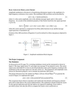 BASIC AMPLITUDE MODULATION THEORY
Amplitude modulation is the process of transferring information signals to the amplitude of a
high-frequency continuous-wave carrier. The modulated AM waveform can be described by
 =  + 
 cos2, (1)
where Ac is the carrier amplitude, m(t) is the arbitrary message signal, and fc is the carrier
frequency. As a result of the modulation property of the Fourier transform, the signal spectrum
is given by
 =

2
 −  +  +  +  −  +  + , (2)
where the carrier spectrum is composed of two Dirac delta functions at ±fc and the message
signal spectrum is translated to ±fc.
Creation of the AM waveform of Equation (1) can be realized in a three-step process depicted in
figure 1.
Figure 1: Amplitude modulation block diagram
The Project Assignment
The Modulator
As discussed in ref [5], page 79, a switching modulator circuit can be constructed as shown in
figure 2. The large signal carrier V1 and single tone message V2 are placed in series. The carrier
signal causes the diode D1 to turn on and off periodically at the carrier frequency resulting in the
modulation of the message signal m(t) onto the carrier c(t). The frequencies and amplitudes were
chosen for illustration purposes, not to simulate any particular AM system.
The project directions have the student use PSpice software (Orcad PSpiceTM
) to generate the
circuit of figure 2 to implement the signal
 = 21 + 0.8	210		
210. (3)
The assignment directs them to reproduce and explain the time-domain and frequency-domain
plots and to relate them to the circuit implementation. The explanation should include the reason
for the spectral replication and why the replicas are reduced in amplitude. Extra credit is
provided to those who take the effort to compute the Fourier series coefficients as
m(t)
c(t)
+
Nonlinear
Device
{Switching
modulator}
Bandpass
Filter
s(t)
 