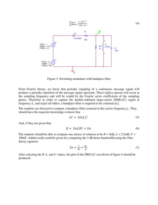 ∑
#$%
'(#
)
(*# . (4)
Figure 3: Switching modulator with bandpass filter
From Fourier theory, we know that periodic sampling of a continuous message signal will
produce a periodic repetition of the message signal spectrum. These replica spectra will occur at
the sampling frequency and will be scaled by the Fourier series coefficients of the sampling
pulses. Therefore in order to capture the double-sideband large-carrier (DSB-LC) signal at
frequency fc, and reject all others, a bandpass filter is required to be centered at fc.
The students are directed to compute a bandpass filter centered at the carrier frequency fc. They
should have the requisite knowledge to know that
+, =	2'
. (5)
And, if they are given that
- = 	2., = 2, (6)
The students should be able to compute one choice of solution to be R = 1kΩ, L = 2.5mH, C =
100nF. Added credit could be given for computing the 3 dB down bandwidth using the filter
theory equation
2/ =
#
01
=
23
4
. (7)
After selecting the R, L, and C values, the plot of the DBS-LC waveform of figure 4 should be
produced.
V1
FREQ = 10k
VAMPL = 2
VOFF = 0
V2
FREQ = 1k
VAMPL = 0.8
VOFF = 1
D1
D1N4002
R1
500
0
C1
100n
L1
2.5mH
1
2
R2
1k
V
 