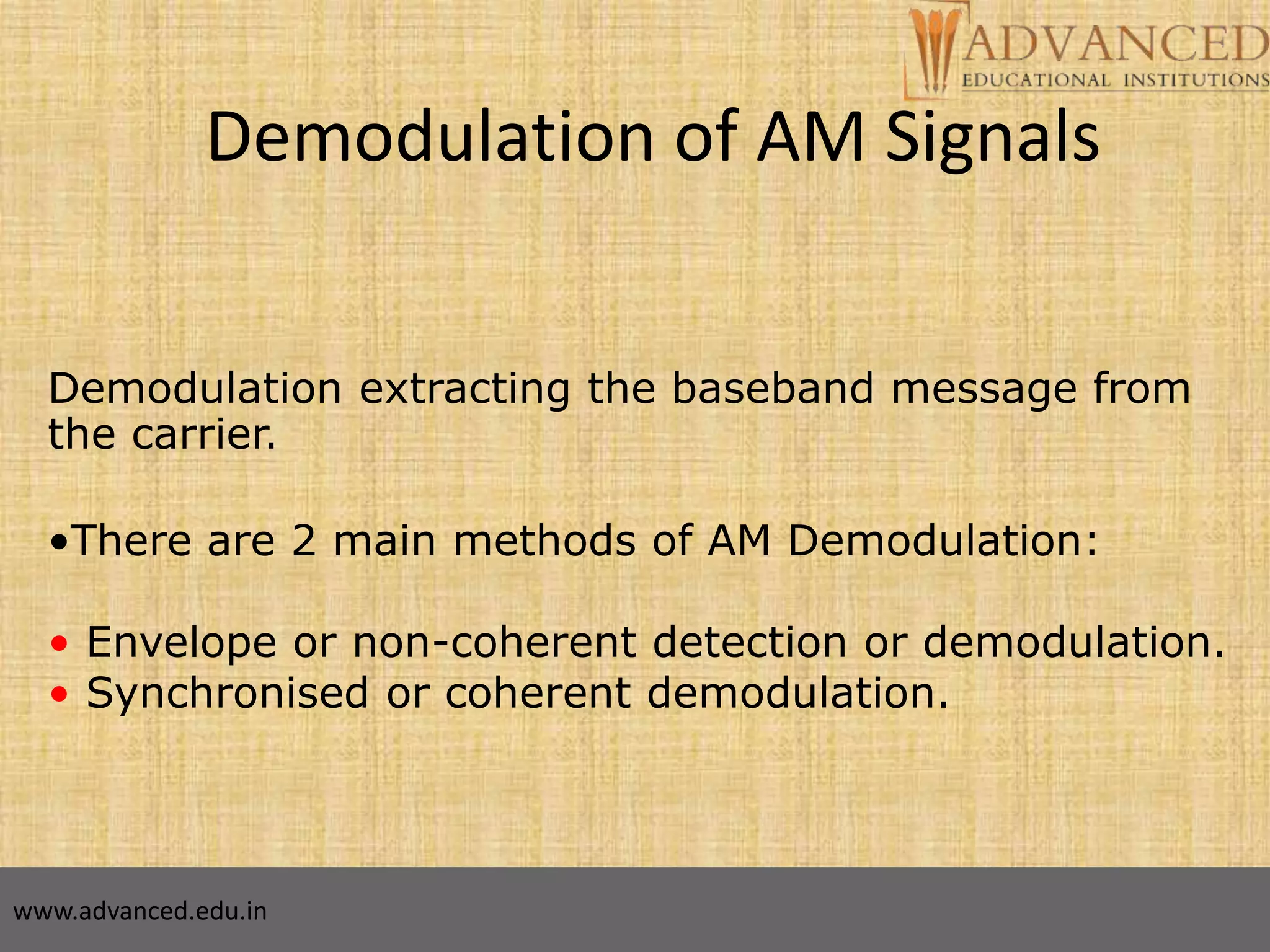15
Demodulation of AM Signals
Demodulation extracting the baseband message from
the carrier.
•There are 2 main methods of AM Demodulation:
• Envelope or non-coherent detection or demodulation.
• Synchronised or coherent demodulation.
www.advanced.edu.in
 