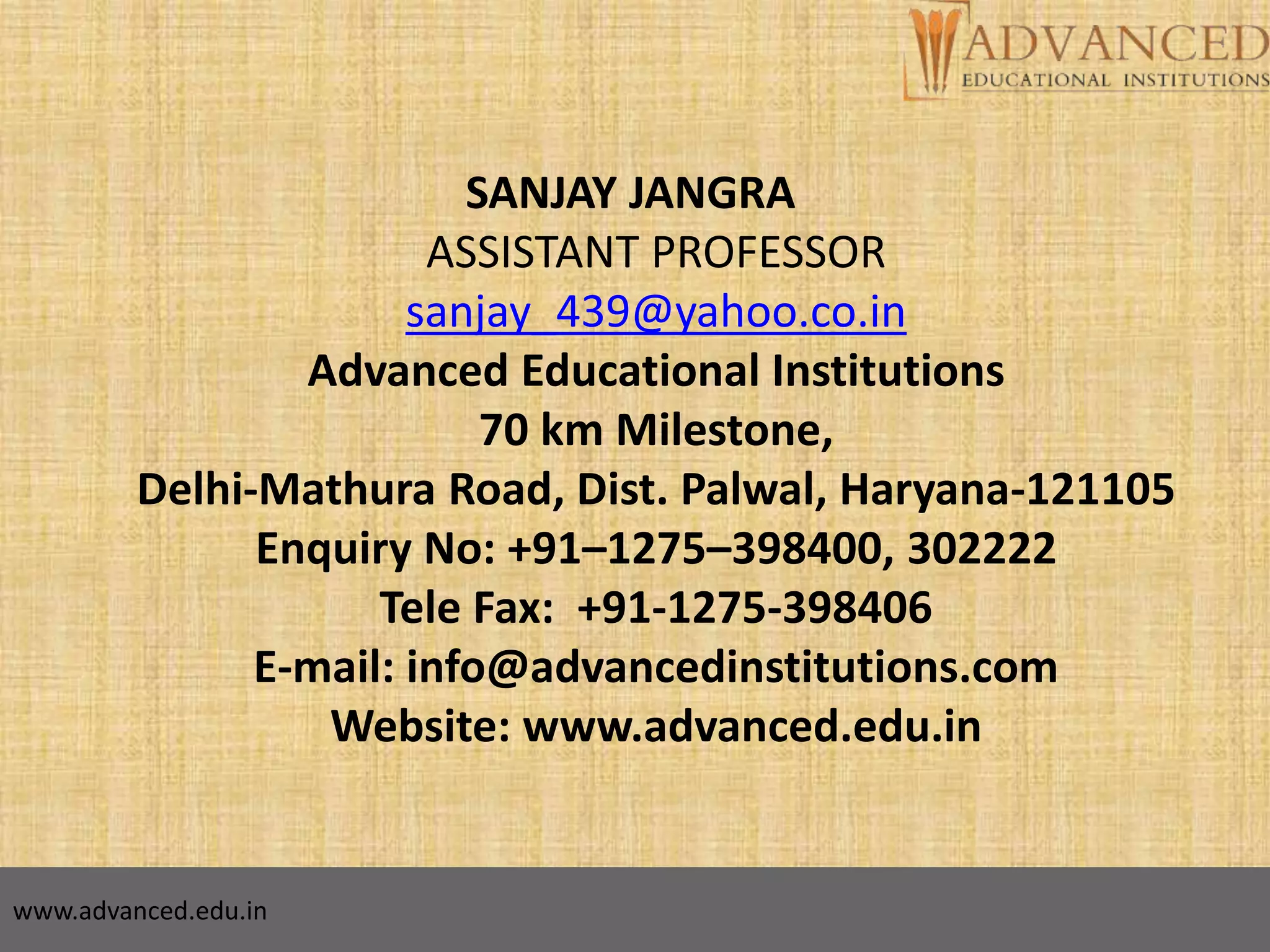 SANJAY JANGRA
ASSISTANT PROFESSOR
sanjay_439@yahoo.co.in
Advanced Educational Institutions
70 km Milestone,
Delhi-Mathura Road, Dist. Palwal, Haryana-121105
Enquiry No: +91–1275–398400, 302222
Tele Fax: +91-1275-398406
E-mail: info@advancedinstitutions.com
Website: www.advanced.edu.in
www.advanced.edu.in
 