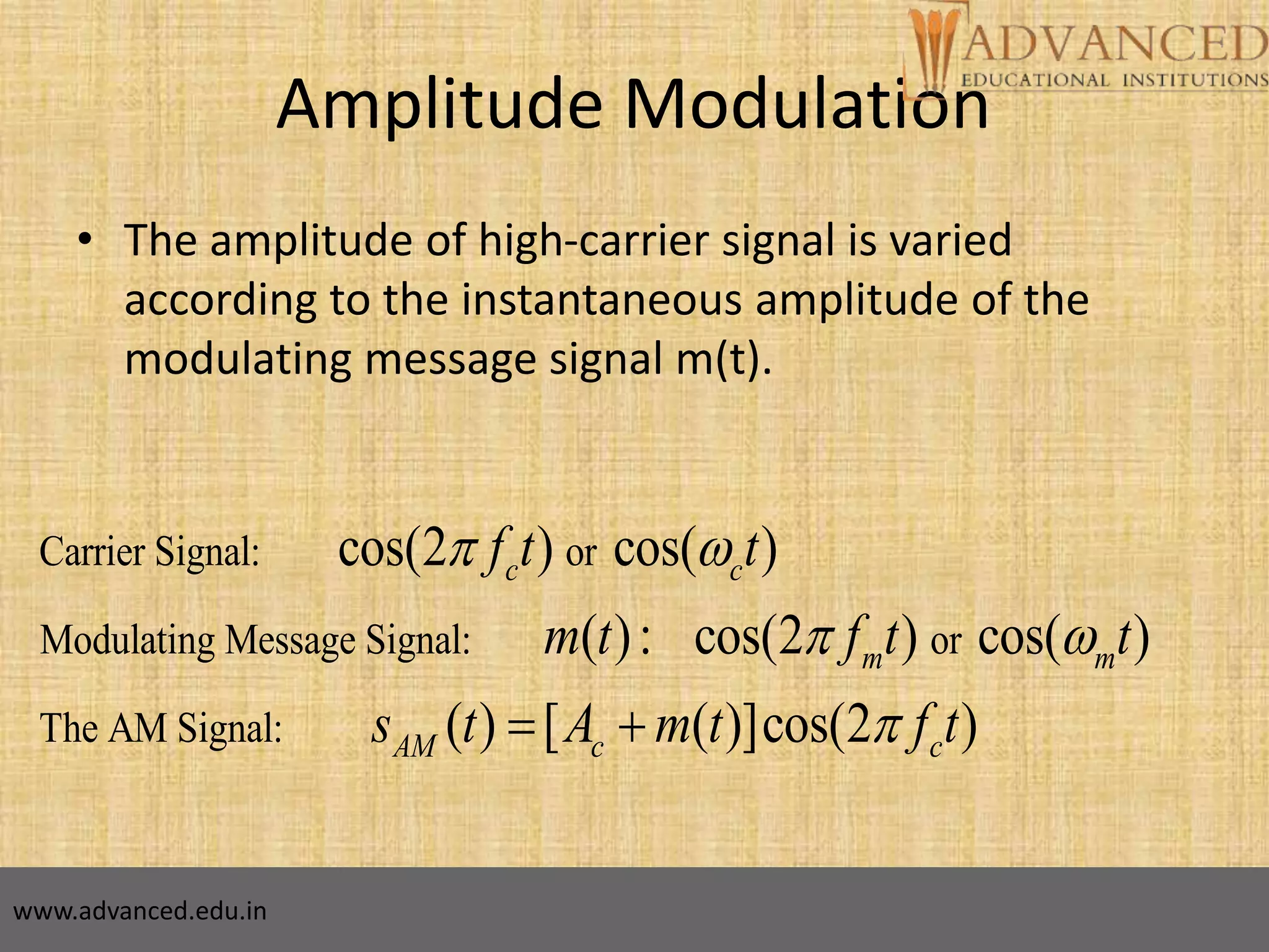 5
Amplitude Modulation
• The amplitude of high-carrier signal is varied
according to the instantaneous amplitude of the
modulating message signal m(t).
Carrier Signal: or
Modulating Message Signal: or
The AM Signal:
cos(2 ) cos( )
( ): cos(2 ) cos( )
( ) [ ( )]cos(2 )
c c
m m
AM c c
f t t
m t f t t
s t A m t f t
 
 
 
www.advanced.edu.in
 