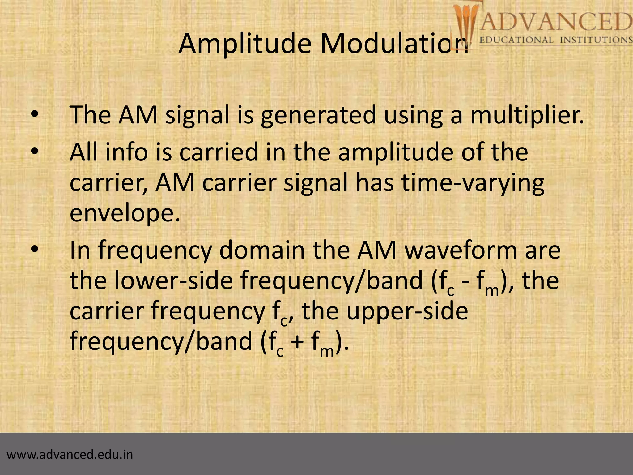 8
Amplitude Modulation
• The AM signal is generated using a multiplier.
• All info is carried in the amplitude of the
carrier, AM carrier signal has time-varying
envelope.
• In frequency domain the AM waveform are
the lower-side frequency/band (fc - fm), the
carrier frequency fc, the upper-side
frequency/band (fc + fm).
www.advanced.edu.in
 