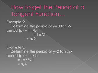 Example 2:
Determine the period of y= 8 tan 2x
period (p) = |π/b|
= |π/2|
= π/2
Example 3:
Determine the period of y=2 tan ¼ x
period (p) = |π/ b|
= |π/ ¼ |
= π/4

 