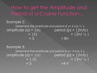 Example 2:
Determine the amplitude and period of y= 5 cos ¼ x

amplitude (a) = |a|
= |5|
=5

period (p) = |2π/b|
= |2π/ ¼ |
= 8π

Example 3:
Determine the amplitude and period of y= -3 cos ½ x

amplitude (a) = |a|
= |-3|
=3

period (p) = |2π/b|
= |2π/ ½ |
=4 π

 