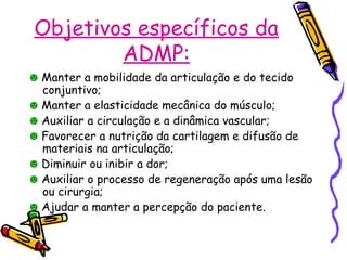 Objetivos específicos da
ADMP:
☻ Manter a mobilidade da articulação e do tecido
conjuntivo;
☻ Manter a elasticidade mecânica do músculo;
☻ Auxiliar a circulação e a dinâmica vascular;
☻ Favorecer a nutrição da cartilagem e difusão de
materiais na articulação;
☻ Diminuir ou inibir a dor;
☻ Auxiliar o processo de regeneração após uma lesão
ou cirurgia;
☻ Ajudar a manter a percepção do paciente.
 