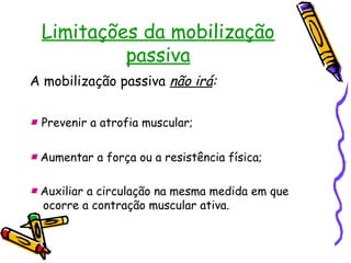 Limitações da mobilização
passiva
A mobilização passiva não irá:
■ Prevenir a atrofia muscular;
■ Aumentar a força ou a resistência física;
■ Auxiliar a circulação na mesma medida em que
ocorre a contração muscular ativa.
 