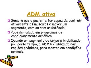 ADM ativa
◘ Sempre que o paciente for capaz de contrair
ativamente os músculos e mover um
segmento, com ou sem assistência.
◘ Pode ser usada em programas de
condicionamento aeróbico.
◘ Quando um segmento do corpo é imobilizado
por certo tempo, a ADMA é utilizada nas
regiões próximas, para manter em condições
normais.
 
