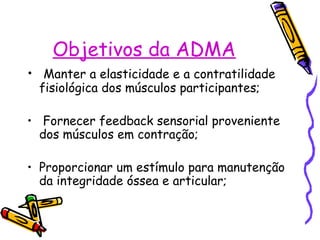 Objetivos da ADMA
• Manter a elasticidade e a contratilidade
fisiológica dos músculos participantes;
• Fornecer feedback sensorial proveniente
dos músculos em contração;
• Proporcionar um estímulo para manutenção
da integridade óssea e articular;
 