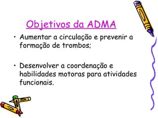 Objetivos da ADMA
• Aumentar a circulação e prevenir a
formação de trombos;
• Desenvolver a coordenação e
habilidades motoras para atividades
funcionais.
 