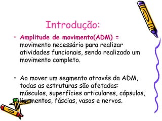 Introdução:
• Amplitude de movimento(ADM) =
movimento necessário para realizar
atividades funcionais, sendo realizado um
movimento completo.
• Ao mover um segmento através da ADM,
todas as estruturas são afetadas:
músculos, superfícies articulares, cápsulas,
ligamentos, fáscias, vasos e nervos.
 