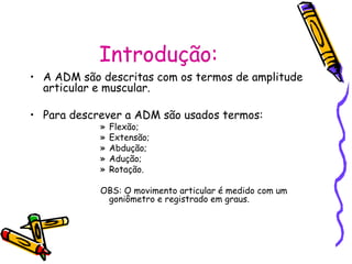 Introdução:
• A ADM são descritas com os termos de amplitude
articular e muscular.
• Para descrever a ADM são usados termos:
» Flexão;
» Extensão;
» Abdução;
» Adução;
» Rotação.
OBS: O movimento articular é medido com um
goniômetro e registrado em graus.
 