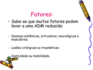Fatores:
• Sabe-se que muitos fatores podem
levar a uma ADM reduzida:
- Doenças sistêmicas, articulares, neurológicas e
musculares;
- Lesões cirúrgicas ou traumáticas;
- Inatividade ou imobilidade.
 