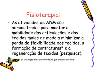 Fisioterapia:
• As atividades de ADM são
administradas para manter a
mobilidade das articulações e dos
tecidos moles de modo a minimizar a
perda de flexibilidade dos tecidos, a
formação de contraturas* e a
regeneração de tecidos (pesquisas).
*Contração ou distorção muscular duradoura que provoca dor local.
 