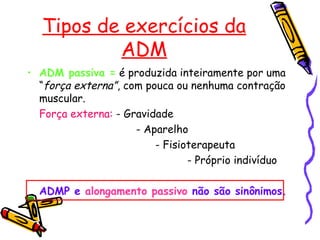 Tipos de exercícios da
ADM
• ADM passiva = é produzida inteiramente por uma
“força externa”, com pouca ou nenhuma contração
muscular.
Força externa: - Gravidade
- Aparelho
- Fisioterapeuta
- Próprio indivíduo
ADMP e alongamento passivo não são sinônimos.
 