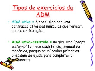 Tipos de exercícios da
ADM
• ADM ativa = é produzida por uma
contração ativa dos músculos que formam
aquela articulação.
• ADM ativo-assistida = na qual uma “força
externa” fornece assistência, manual ou
mecânica, porque os músculos primários
precisam de ajuda para completar o
movimento.
 