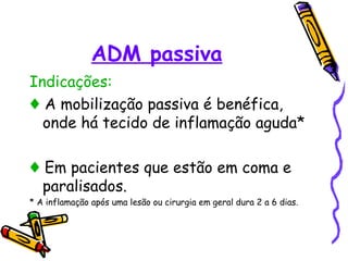 ADM passiva
Indicações:
♦ A mobilização passiva é benéfica,
onde há tecido de inflamação aguda*
♦ Em pacientes que estão em coma e
paralisados.
* A inflamação após uma lesão ou cirurgia em geral dura 2 a 6 dias.
 