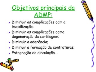 Objetivos principais da
ADMP:
● Diminuir as complicações com a
imobilização;
● Diminuir as complicações como
degeneração da cartilagem;
● Diminuir a aderência;
● Diminuir a formação de contraturas;
● Estagnação da circulação.
 
