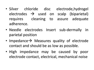 .
• Silver chloride disc electrode,hydrogel
electrodes  used on scalp (biparietal)
requires cleaning to assure adequate
adherence.
• Needle electrodes Insert sub-dermally in
parietal position
• Impedance Measures quality of electrode
contact and should be as low as possible.
• High impedance may be caused by poor
electrode contact, electrical, mechanical noise
 