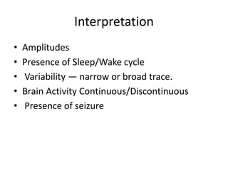 Interpretation
• Amplitudes
• Presence of Sleep/Wake cycle
• Variability — narrow or broad trace.
• Brain Activity Continuous/Discontinuous
• Presence of seizure
 