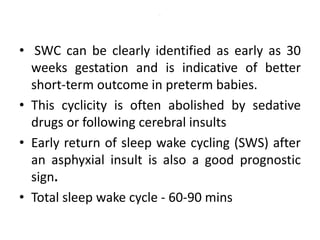 .
• SWC can be clearly identified as early as 30
weeks gestation and is indicative of better
short-term outcome in preterm babies.
• This cyclicity is often abolished by sedative
drugs or following cerebral insults
• Early return of sleep wake cycling (SWS) after
an asphyxial insult is also a good prognostic
sign.
• Total sleep wake cycle - 60-90 mins
 