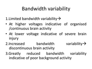 Bandwidth variability
1.Limited bandwidth variability
• At higher voltages indicative of organised
/continuous brain activity
• At lower voltage indicative of severe brain
injury
2.Increased bandwidth variability
discontinuous brain activity
3.Greatly reduced bandwidth variability
indicative of poor background activity
 