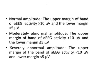 .
• Normal amplitude: The upper margin of band
of aEEG activity >10 μV and the lower margin
>5 μV
• Moderately abnormal amplitude: The upper
margin of band of aEEG activity >10 μV and
the lower margin ≤5 μV
• Severely abnormal amplitude: The upper
margin of the band of aEEG activity <10 μV
and lower margin <5 μV.
 