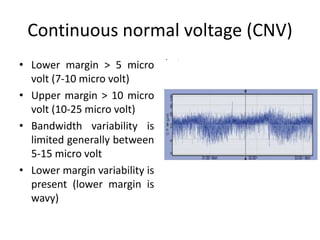 Continuous normal voltage (CNV)
• Lower margin > 5 micro
volt (7-10 micro volt)
• Upper margin > 10 micro
volt (10-25 micro volt)
• Bandwidth variability is
limited generally between
5-15 micro volt
• Lower margin variability is
present (lower margin is
wavy)
• .
 