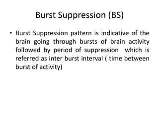 Burst Suppression (BS)
• Burst Suppression pattern is indicative of the
brain going through bursts of brain activity
followed by period of suppression which is
referred as inter burst interval ( time between
burst of activity)
 