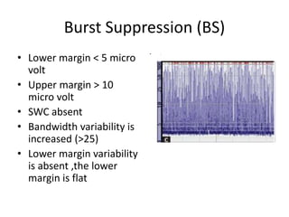 Burst Suppression (BS)
• Lower margin < 5 micro
volt
• Upper margin > 10
micro volt
• SWC absent
• Bandwidth variability is
increased (>25)
• Lower margin variability
is absent ,the lower
margin is flat
• .
 