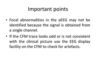 Important points
• Focal abnormalities in the aEEG may not be
identified because the signal is obtained from
a single channel.
• If the CFM trace looks odd or is not consistent
with the clinical picture use the EEG display
facility on the CFM to check for artefacts.
 