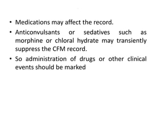 .
• Medications may affect the record.
• Anticonvulsants or sedatives such as
morphine or chloral hydrate may transiently
suppress the CFM record.
• So administration of drugs or other clinical
events should be marked
 