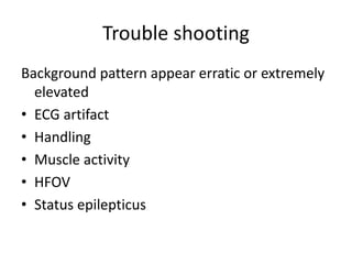 Trouble shooting
Background pattern appear erratic or extremely
elevated
• ECG artifact
• Handling
• Muscle activity
• HFOV
• Status epilepticus
 