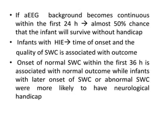 .
• If aEEG background becomes continuous
within the first 24 h  almost 50% chance
that the infant will survive without handicap
• Infants with HIE time of onset and the
quality of SWC is associated with outcome
• Onset of normal SWC within the first 36 h is
associated with normal outcome while infants
with later onset of SWC or abnormal SWC
were more likely to have neurological
handicap
 