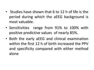 .
• Studies have shown that 6 to 12 h of life is the
period during which the aEEG background is
most valuable.
• Sensitivities range from 91% to 100% with
positive predictive values of nearly 85%.
• Both the early aEEG and clinical examination
within the first 12 h of birth increased the PPV
and specificity compared with either method
alone
 