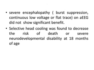 .
• severe encephalopathy ( burst suppression,
continuous low voltage or flat trace) on aEEG
did not show significant benefit.
• Selective head cooling was found to decrease
the risk of death or severe
neurodevelopmental disability at 18 months
of age
 