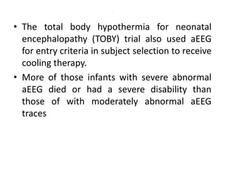 .
• The total body hypothermia for neonatal
encephalopathy (TOBY) trial also used aEEG
for entry criteria in subject selection to receive
cooling therapy.
• More of those infants with severe abnormal
aEEG died or had a severe disability than
those of with moderately abnormal aEEG
traces
 